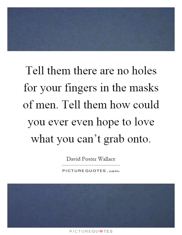 Tell them there are no holes for your fingers in the masks of men. Tell them how could you ever even hope to love what you can't grab onto Picture Quote #1