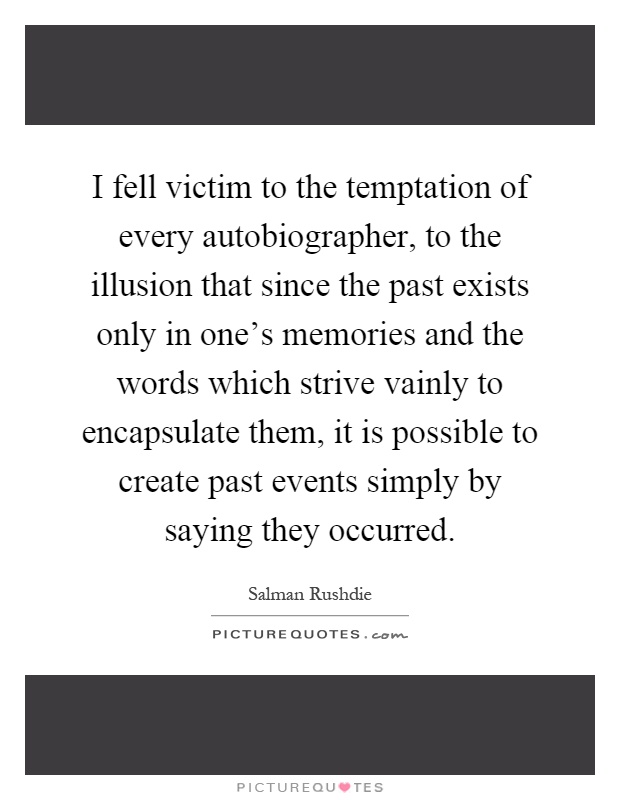 I fell victim to the temptation of every autobiographer, to the illusion that since the past exists only in one's memories and the words which strive vainly to encapsulate them, it is possible to create past events simply by saying they occurred Picture Quote #1