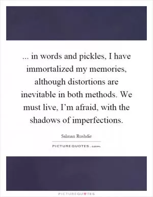 ... in words and pickles, I have immortalized my memories, although distortions are inevitable in both methods. We must live, I’m afraid, with the shadows of imperfections Picture Quote #1