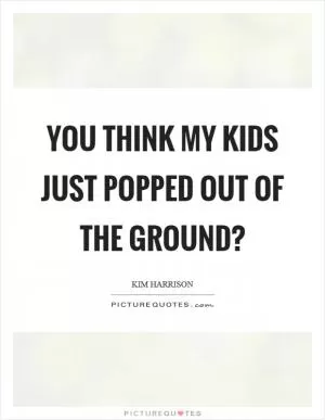 You think my kids just popped out of the ground? Picture Quote #1
