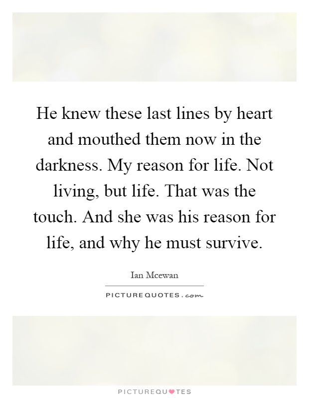 He knew these last lines by heart and mouthed them now in the darkness. My reason for life. Not living, but life. That was the touch. And she was his reason for life, and why he must survive Picture Quote #1
