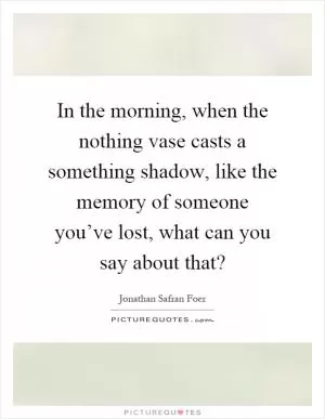 In the morning, when the nothing vase casts a something shadow, like the memory of someone you’ve lost, what can you say about that? Picture Quote #1