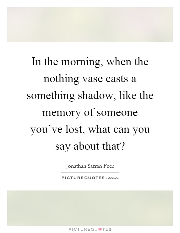 In the morning, when the nothing vase casts a something shadow, like the memory of someone you've lost, what can you say about that? Picture Quote #1