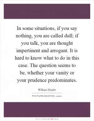 In some situations, if you say nothing, you are called dull; if you talk, you are thought impertinent and arrogant. It is hard to know what to do in this case. The question seems to be, whether your vanity or your prudence predominates Picture Quote #1