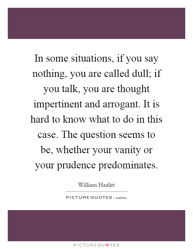 In some situations, if you say nothing, you are called dull; if you talk, you are thought impertinent and arrogant. It is hard to know what to do in this case. The question seems to be, whether your vanity or your prudence predominates Picture Quote #1