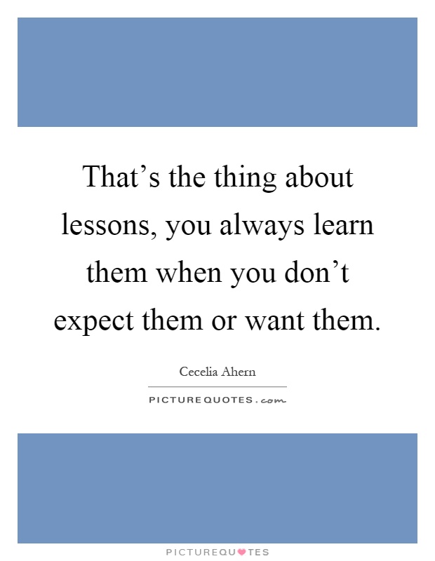 That's the thing about lessons, you always learn them when you don't expect them or want them Picture Quote #1
