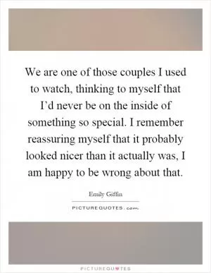 We are one of those couples I used to watch, thinking to myself that I’d never be on the inside of something so special. I remember reassuring myself that it probably looked nicer than it actually was, I am happy to be wrong about that Picture Quote #1