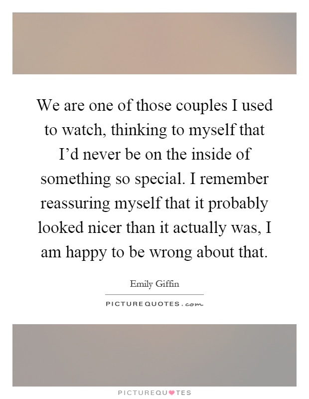 We are one of those couples I used to watch, thinking to myself that I'd never be on the inside of something so special. I remember reassuring myself that it probably looked nicer than it actually was, I am happy to be wrong about that Picture Quote #1