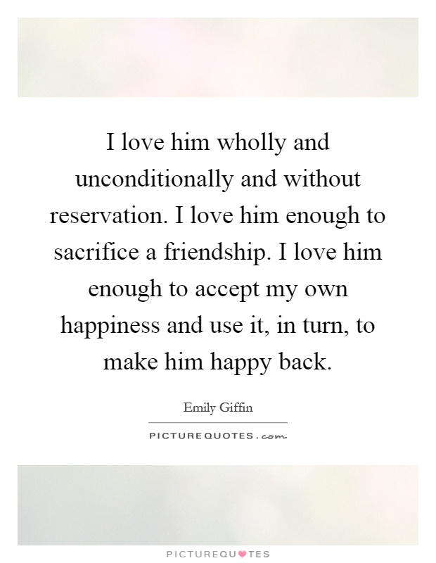 I love him wholly and unconditionally and without reservation. I love him enough to sacrifice a friendship. I love him enough to accept my own happiness and use it, in turn, to make him happy back Picture Quote #1