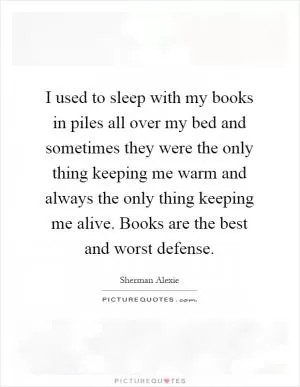 I used to sleep with my books in piles all over my bed and sometimes they were the only thing keeping me warm and always the only thing keeping me alive. Books are the best and worst defense Picture Quote #1