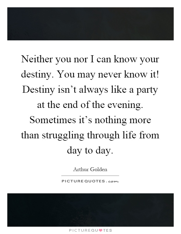 Neither you nor I can know your destiny. You may never know it! Destiny isn't always like a party at the end of the evening. Sometimes it's nothing more than struggling through life from day to day Picture Quote #1