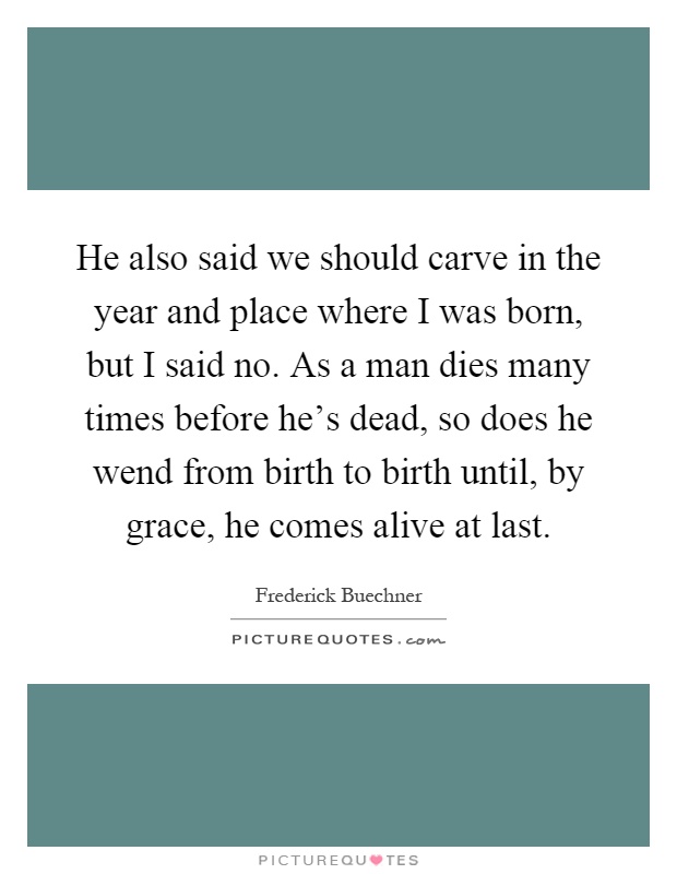He also said we should carve in the year and place where I was born, but I said no. As a man dies many times before he's dead, so does he wend from birth to birth until, by grace, he comes alive at last Picture Quote #1