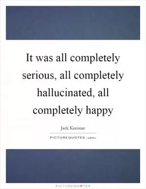 It was all completely serious, all completely hallucinated, all completely happy Picture Quote #1