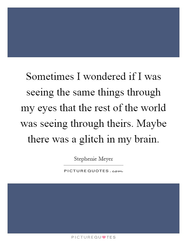 Sometimes I wondered if I was seeing the same things through my eyes that the rest of the world was seeing through theirs. Maybe there was a glitch in my brain Picture Quote #1