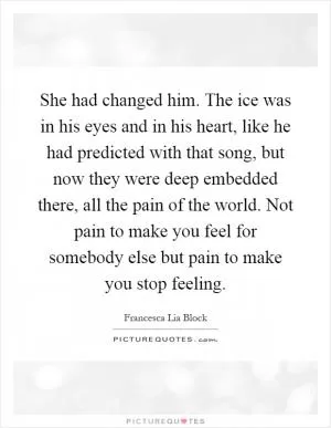 She had changed him. The ice was in his eyes and in his heart, like he had predicted with that song, but now they were deep embedded there, all the pain of the world. Not pain to make you feel for somebody else but pain to make you stop feeling Picture Quote #1