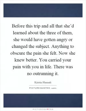 Before this trip and all that she’d learned about the three of them, she would have gotten angry or changed the subject. Anything to obscure the pain she felt. Now she knew better. You carried your pain with you in life. There was no outrunning it Picture Quote #1