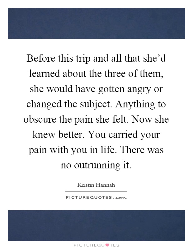 Before this trip and all that she'd learned about the three of them, she would have gotten angry or changed the subject. Anything to obscure the pain she felt. Now she knew better. You carried your pain with you in life. There was no outrunning it Picture Quote #1