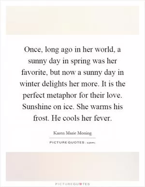 Once, long ago in her world, a sunny day in spring was her favorite, but now a sunny day in winter delights her more. It is the perfect metaphor for their love. Sunshine on ice. She warms his frost. He cools her fever Picture Quote #1
