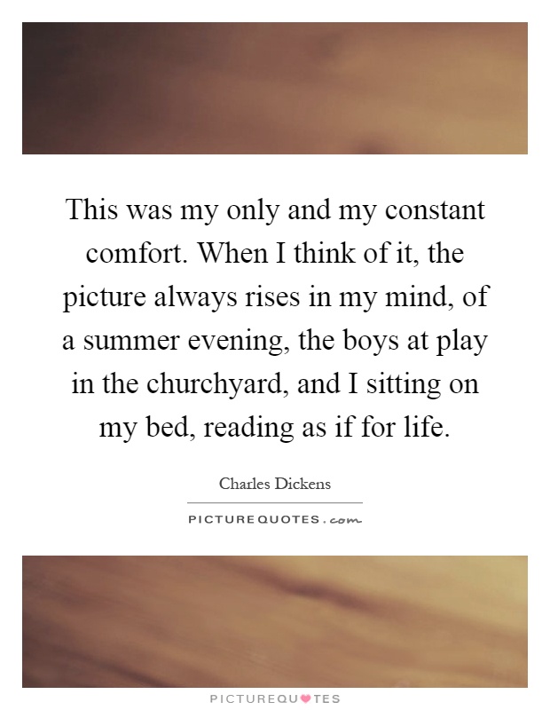 This was my only and my constant comfort. When I think of it, the picture always rises in my mind, of a summer evening, the boys at play in the churchyard, and I sitting on my bed, reading as if for life Picture Quote #1