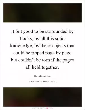 It felt good to be surrounded by books, by all this solid knowledge, by these objects that could be ripped page by page but couldn’t be torn if the pages all held together Picture Quote #1