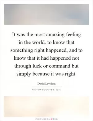 It was the most amazing feeling in the world. to know that something right happened, and to know that it had happened not through luck or command but simply because it was right Picture Quote #1