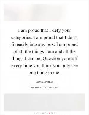 I am proud that I defy your categories. I am proud that I don’t fit easily into any box. I am proud of all the things I am and all the things I can be. Question yourself every time you think you only see one thing in me Picture Quote #1