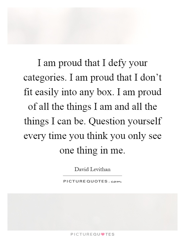 I am proud that I defy your categories. I am proud that I don't fit easily into any box. I am proud of all the things I am and all the things I can be. Question yourself every time you think you only see one thing in me Picture Quote #1