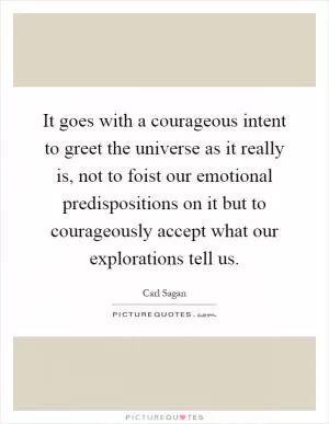 It goes with a courageous intent to greet the universe as it really is, not to foist our emotional predispositions on it but to courageously accept what our explorations tell us Picture Quote #1