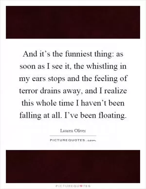 And it’s the funniest thing: as soon as I see it, the whistling in my ears stops and the feeling of terror drains away, and I realize this whole time I haven’t been falling at all. I’ve been floating Picture Quote #1