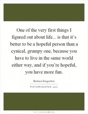 One of the very first things I figured out about life... is that it’s better to be a hopeful person than a cynical, grumpy one, because you have to live in the same world either way, and if you’re hopeful, you have more fun Picture Quote #1