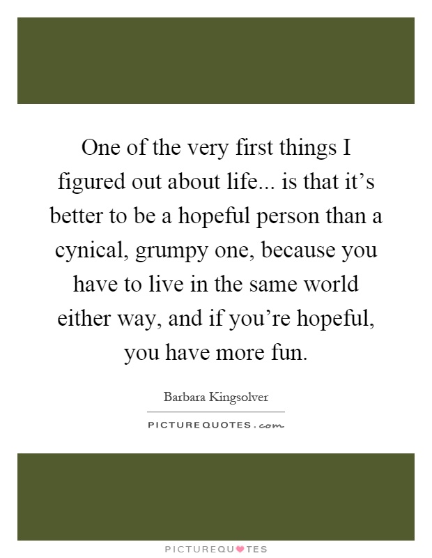 One of the very first things I figured out about life... is that it's better to be a hopeful person than a cynical, grumpy one, because you have to live in the same world either way, and if you're hopeful, you have more fun Picture Quote #1