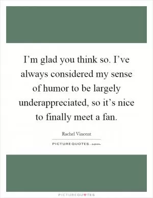 I’m glad you think so. I’ve always considered my sense of humor to be largely underappreciated, so it’s nice to finally meet a fan Picture Quote #1