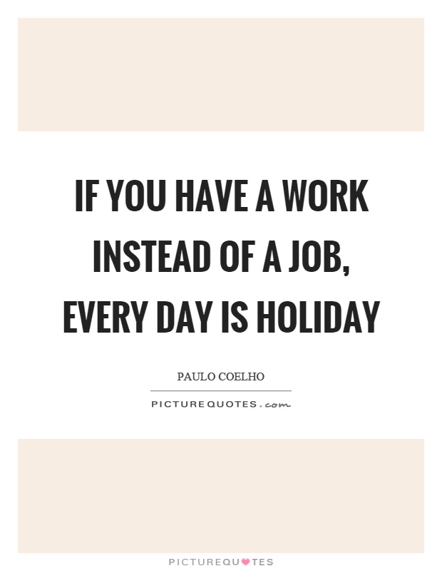 If you have a work instead of a job, every day is holiday Picture Quote #1