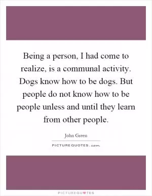 Being a person, I had come to realize, is a communal activity. Dogs know how to be dogs. But people do not know how to be people unless and until they learn from other people Picture Quote #1