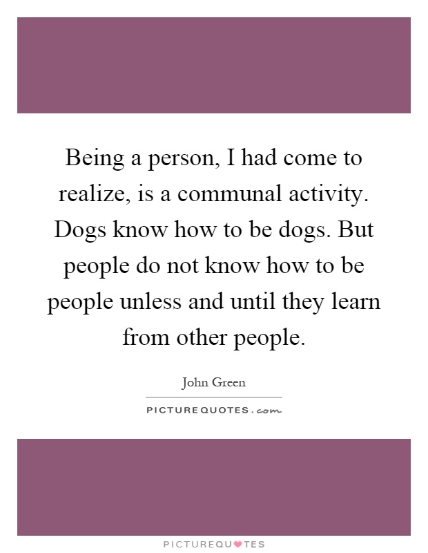 Being a person, I had come to realize, is a communal activity. Dogs know how to be dogs. But people do not know how to be people unless and until they learn from other people Picture Quote #1