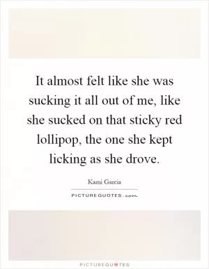 It almost felt like she was sucking it all out of me, like she sucked on that sticky red lollipop, the one she kept licking as she drove Picture Quote #1