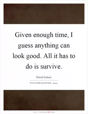 Given enough time, I guess anything can look good. All it has to do is survive Picture Quote #1