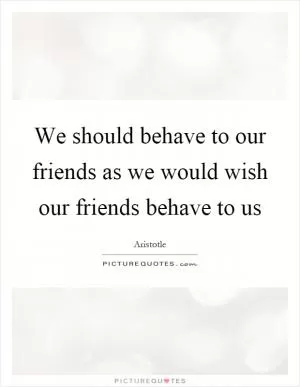 We should behave to our friends as we would wish our friends behave to us Picture Quote #1