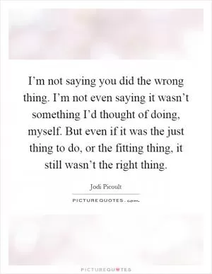 I’m not saying you did the wrong thing. I’m not even saying it wasn’t something I’d thought of doing, myself. But even if it was the just thing to do, or the fitting thing, it still wasn’t the right thing Picture Quote #1