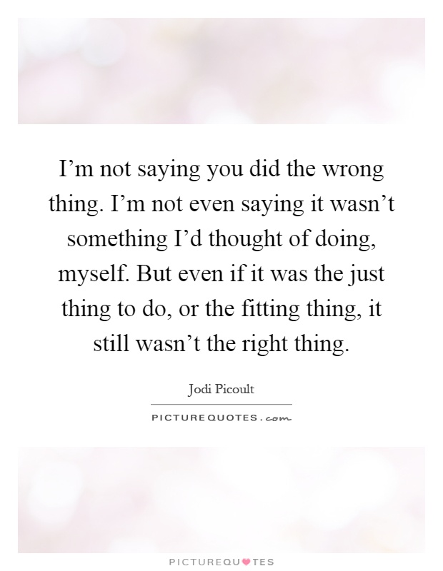 I'm not saying you did the wrong thing. I'm not even saying it wasn't something I'd thought of doing, myself. But even if it was the just thing to do, or the fitting thing, it still wasn't the right thing Picture Quote #1