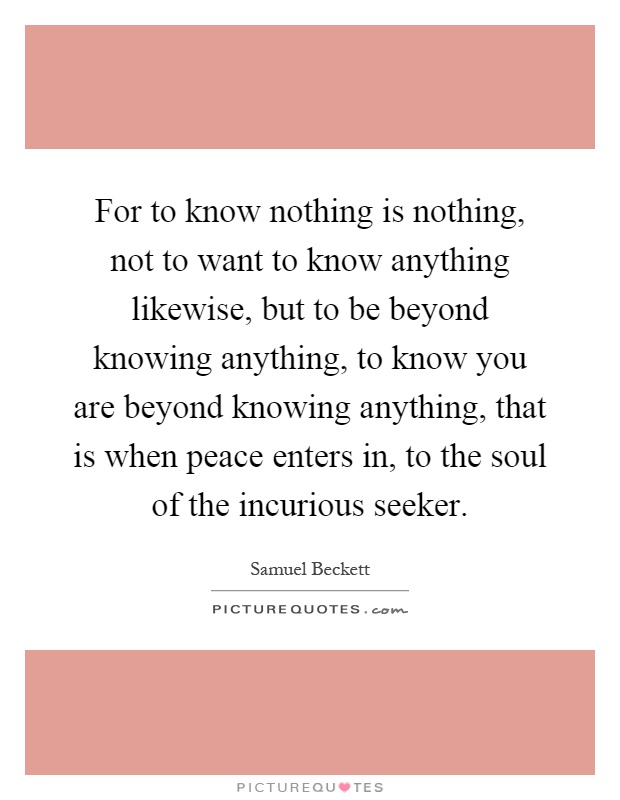 For to know nothing is nothing, not to want to know anything likewise, but to be beyond knowing anything, to know you are beyond knowing anything, that is when peace enters in, to the soul of the incurious seeker Picture Quote #1