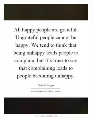 All happy people are grateful. Ungrateful people cannot be happy. We tend to think that being unhappy leads people to complain, but it’s truer to say that complaining leads to people becoming unhappy Picture Quote #1