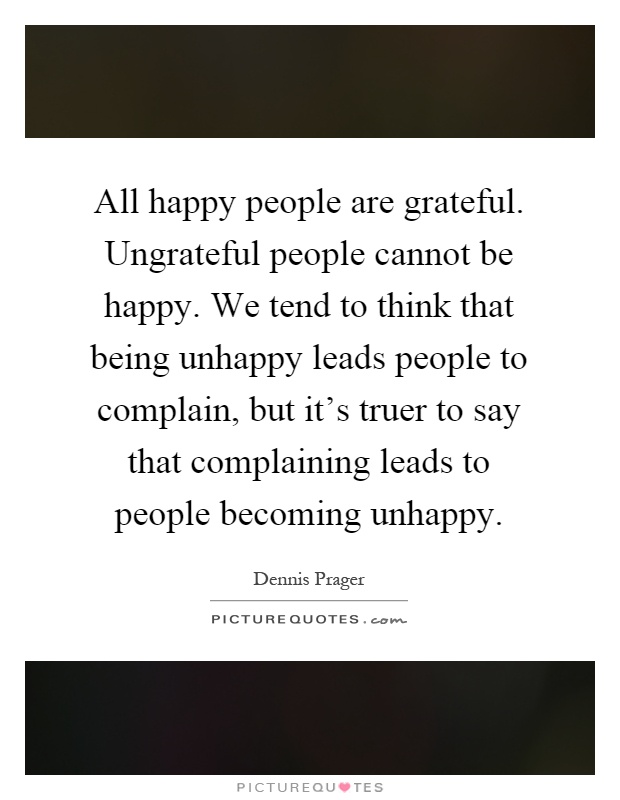 All happy people are grateful. Ungrateful people cannot be happy. We tend to think that being unhappy leads people to complain, but it's truer to say that complaining leads to people becoming unhappy Picture Quote #1