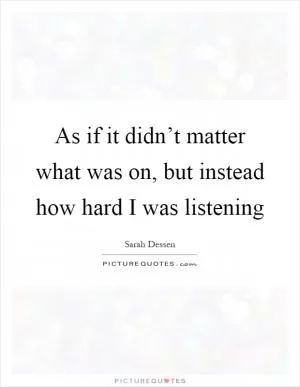 As if it didn’t matter what was on, but instead how hard I was listening Picture Quote #1