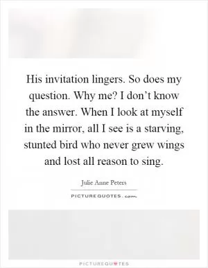 His invitation lingers. So does my question. Why me? I don’t know the answer. When I look at myself in the mirror, all I see is a starving, stunted bird who never grew wings and lost all reason to sing Picture Quote #1