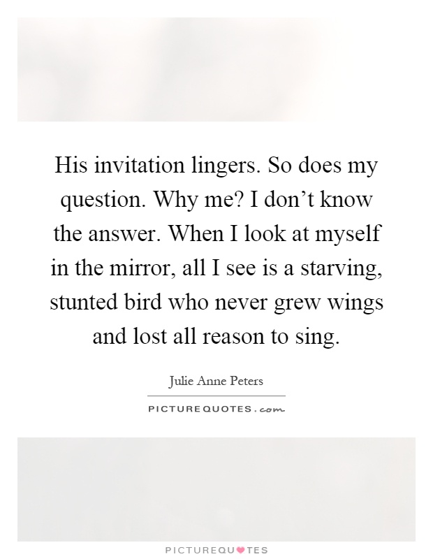 His invitation lingers. So does my question. Why me? I don't know the answer. When I look at myself in the mirror, all I see is a starving, stunted bird who never grew wings and lost all reason to sing Picture Quote #1