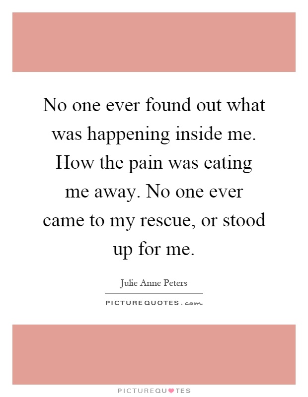 No one ever found out what was happening inside me. How the pain was eating me away. No one ever came to my rescue, or stood up for me Picture Quote #1