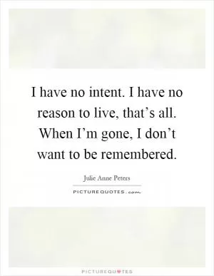 I have no intent. I have no reason to live, that’s all. When I’m gone, I don’t want to be remembered Picture Quote #1