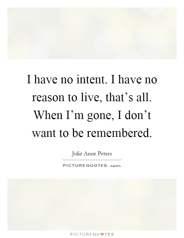 I have no intent. I have no reason to live, that's all. When I'm gone, I don't want to be remembered Picture Quote #1