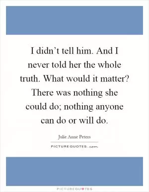 I didn’t tell him. And I never told her the whole truth. What would it matter? There was nothing she could do; nothing anyone can do or will do Picture Quote #1